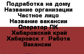 Подработка на дому › Название организации ­ Частное лицо › Название вакансии ­ Оператор ПК - Хабаровский край, Хабаровск г. Работа » Вакансии   